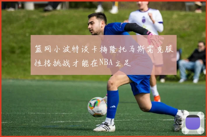 篮网小波特谈卡梅隆托马斯需克服性格挑战才能在NBA立足