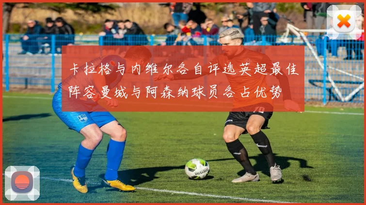 卡拉格与内维尔各自评选英超最佳阵容曼城与阿森纳球员各占优势
