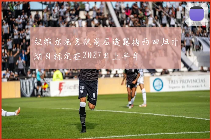 纽维尔老男孩高层透露梅西回归计划目标定在2027年上半年