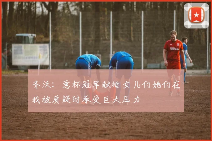 齐沃：意杯冠军献给女儿们她们在我被质疑时承受巨大压力