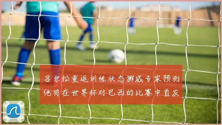 吕尔松重返训练状态挪威专家预测他将在世界杯对巴西的比赛中首发出战