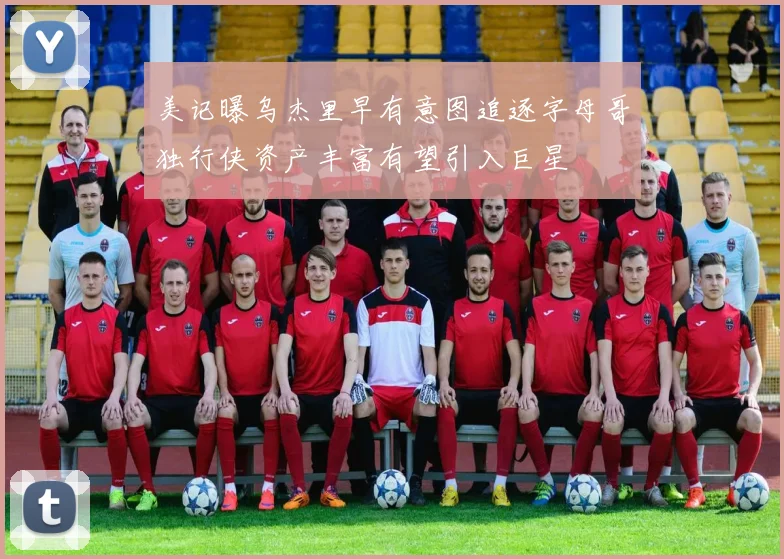 美记曝乌杰里早有意图追逐字母哥独行侠资产丰富有望引入巨星