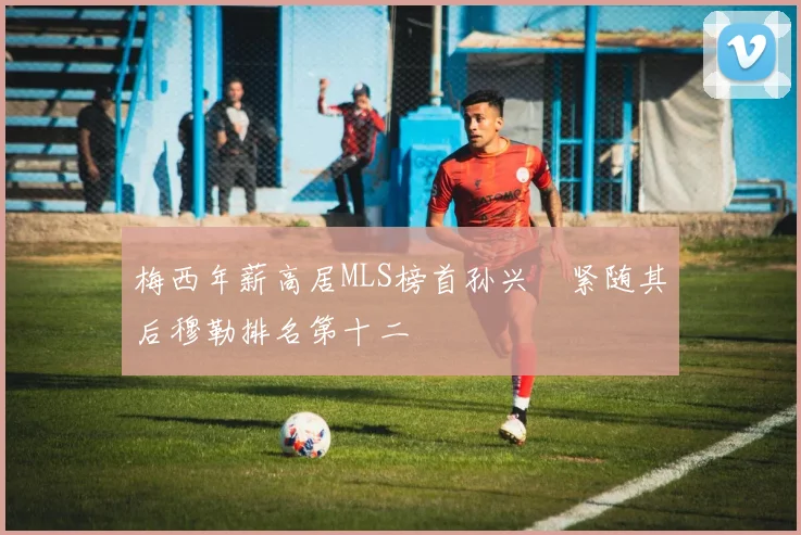 梅西年薪高居MLS榜首孙兴慜紧随其后穆勒排名第十二