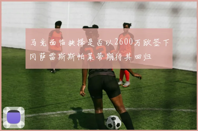 马竞面临抉择是否以2600万欧签下冈萨雷斯斯帕莱蒂期待其回归