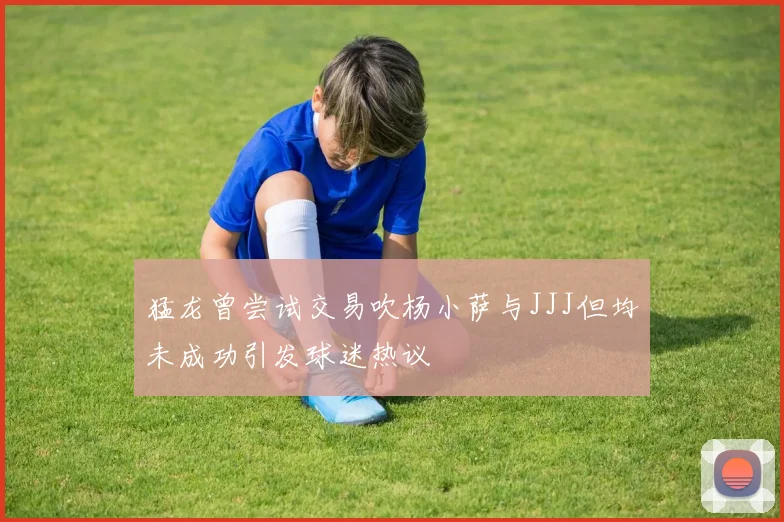猛龙曾尝试交易吹杨小萨与JJJ但均未成功引发球迷热议