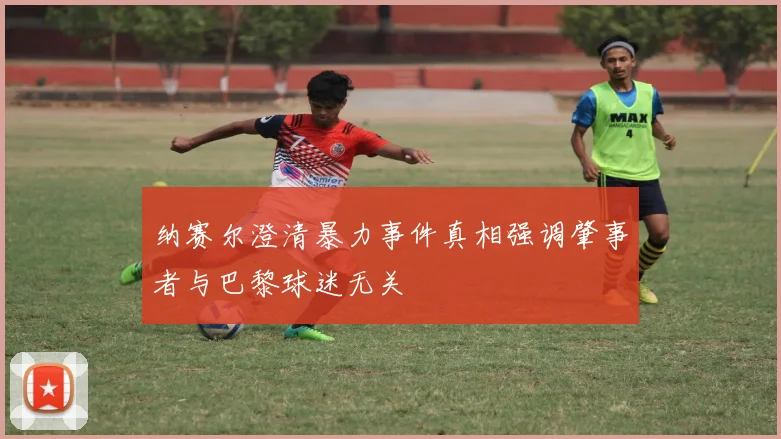 纳赛尔澄清暴力事件真相强调肇事者与巴黎球迷无关