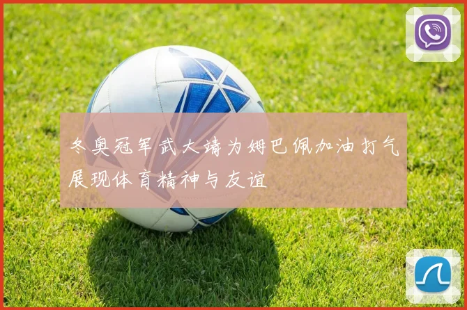 冬奥冠军武大靖为姆巴佩加油打气展现体育精神与友谊