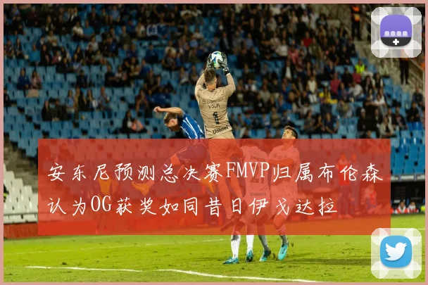 安东尼预测总决赛FMVP归属布伦森认为OG获奖如同昔日伊戈达拉