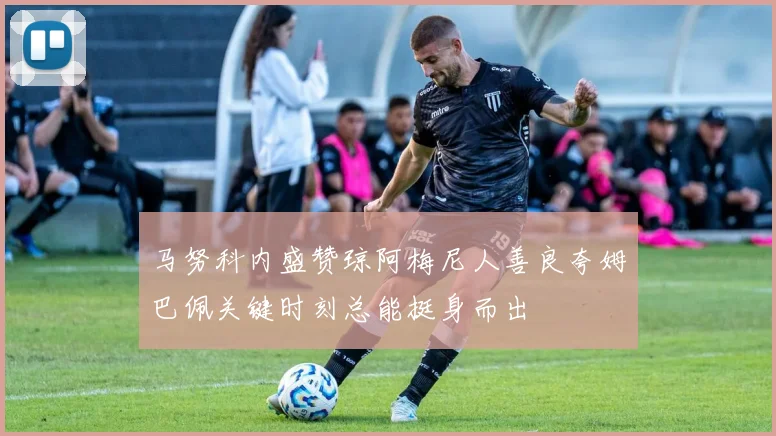 马努科内盛赞琼阿梅尼人善良夸姆巴佩关键时刻总能挺身而出