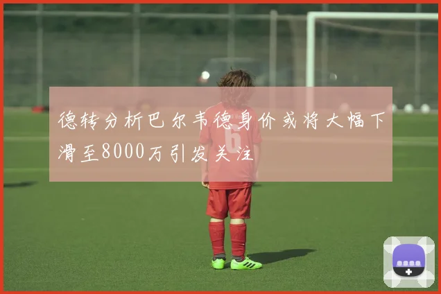 德转分析巴尔韦德身价或将大幅下滑至8000万引发关注