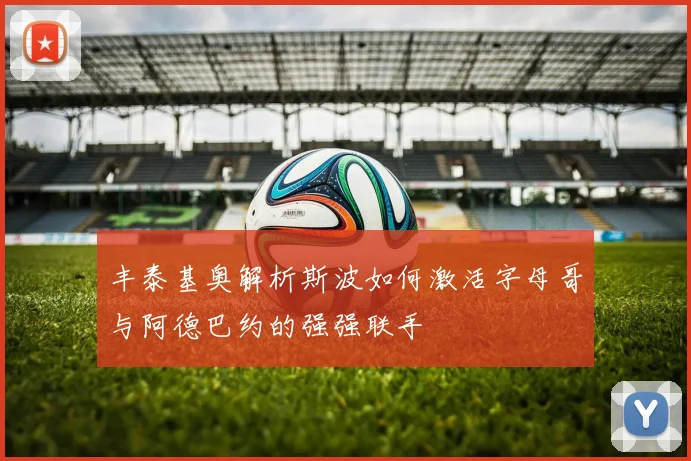 丰泰基奥解析斯波如何激活字母哥与阿德巴约的强强联手