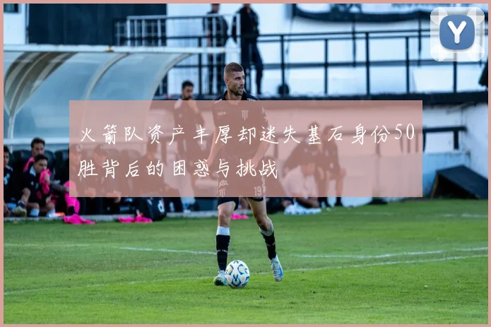 火箭队资产丰厚却迷失基石身份50胜背后的困惑与挑战