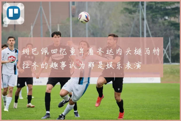 姆巴佩回忆童年看齐达内头槌马特拉齐的趣事认为那是娱乐表演