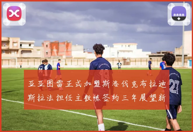 亚亚图雷正式加盟斯洛伐克布拉迪斯拉法担任主教练签约三年展望新篇章