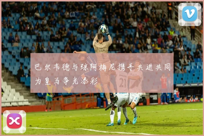 巴尔韦德与琼阿梅尼携手共进共同为皇马争光添彩