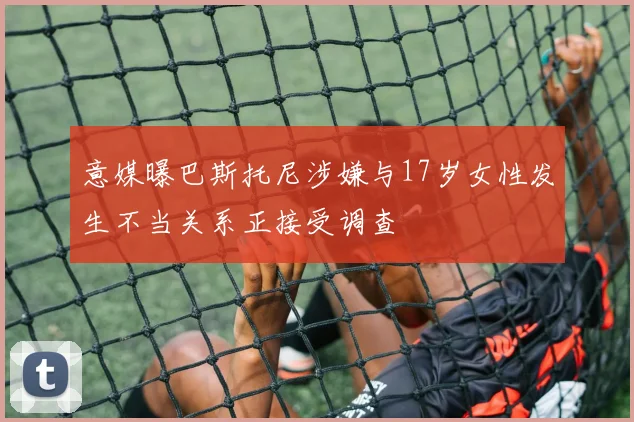 意媒曝巴斯托尼涉嫌与17岁女性发生不当关系正接受调查