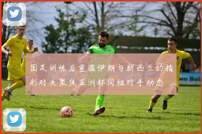 国足训练后重温伊朗与新西兰的精彩对决聚焦亚洲杯同组对手动态