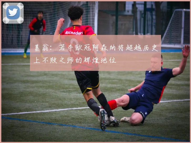 基翁：若夺欧冠阿森纳将超越历史上不败之师的辉煌地位