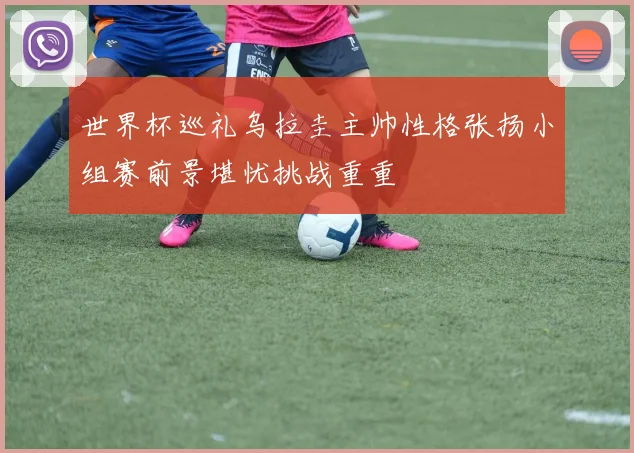 世界杯巡礼乌拉圭主帅性格张扬小组赛前景堪忧挑战重重