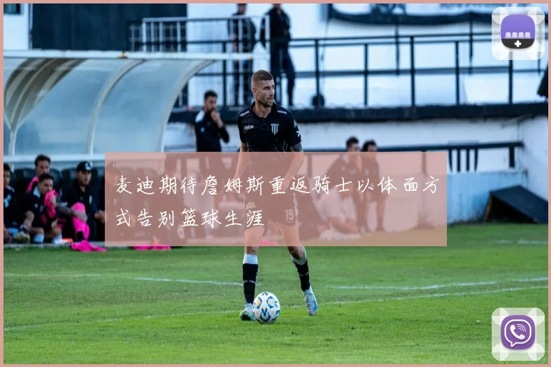 麦迪期待詹姆斯重返骑士以体面方式告别篮球生涯