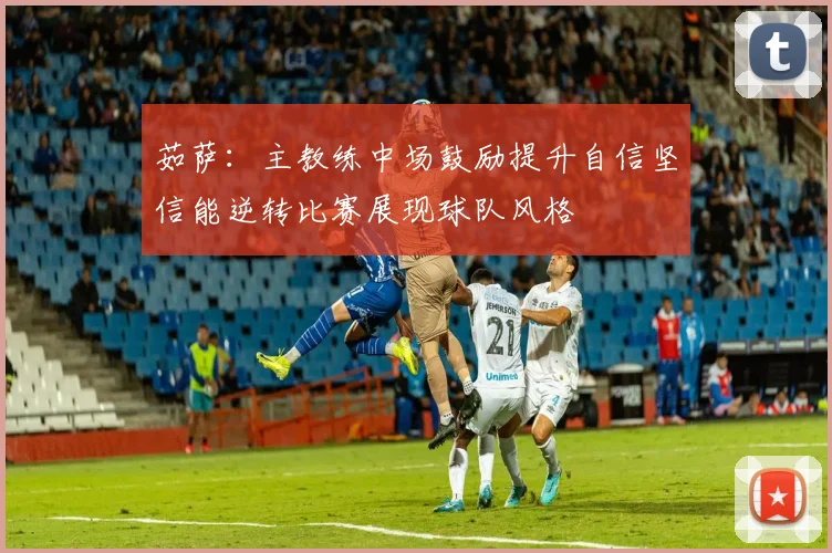 茹萨：主教练中场鼓励提升自信坚信能逆转比赛展现球队风格