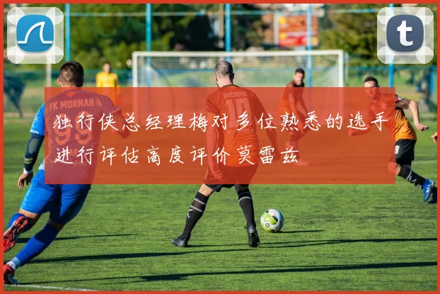 独行侠总经理梅对多位熟悉的选手进行评估高度评价莫雷兹